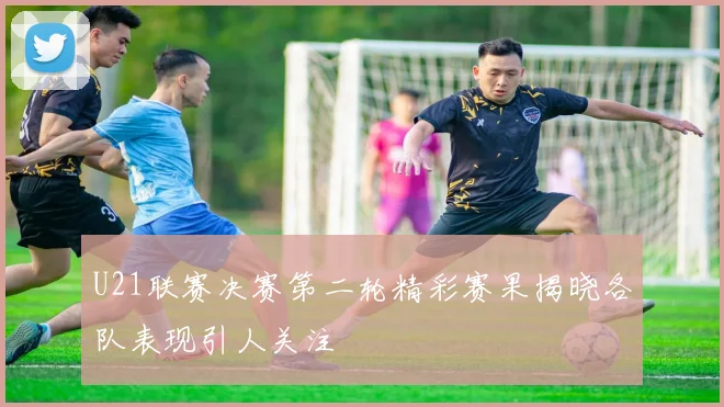 U21联赛决赛第二轮精彩赛果揭晓各队表现引人关注
