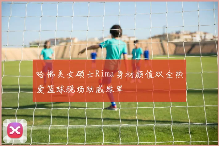 哈佛美女硕士Rima身材颜值双全热爱篮球现场助威绿军