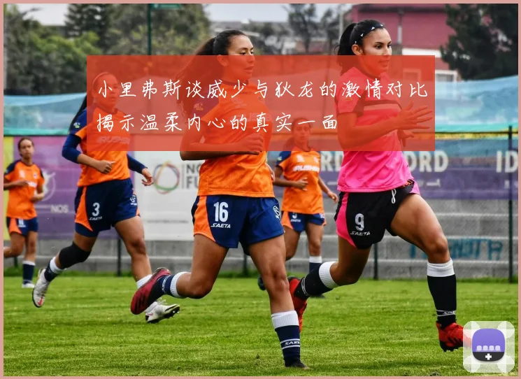 小里弗斯谈威少与狄龙的激情对比揭示温柔内心的真实一面