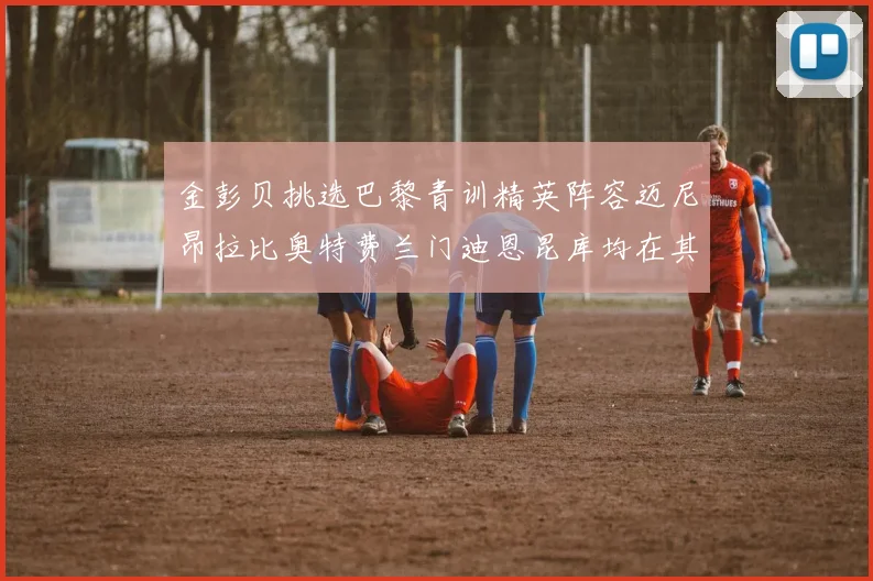 金彭贝挑选巴黎青训精英阵容迈尼昂拉比奥特费兰门迪恩昆库均在其中