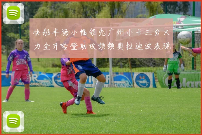 快船半场小幅领先广州小卡三分火力全开哈登助攻频频奥拉迪波表现抢眼