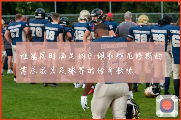 谁能同时满足姆巴佩和维尼修斯的需求成为足球界的传奇教练