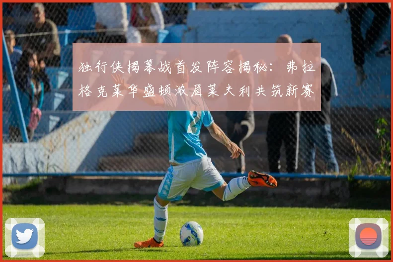 独行侠揭幕战首发阵容揭秘：弗拉格克莱华盛顿浓眉莱夫利共筑新赛季希望