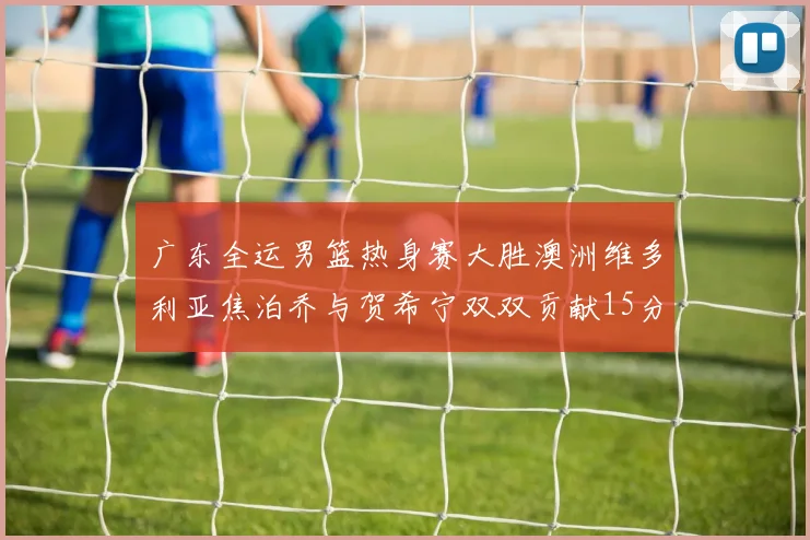 广东全运男篮热身赛大胜澳洲维多利亚焦泊乔与贺希宁双双贡献15分表现出色