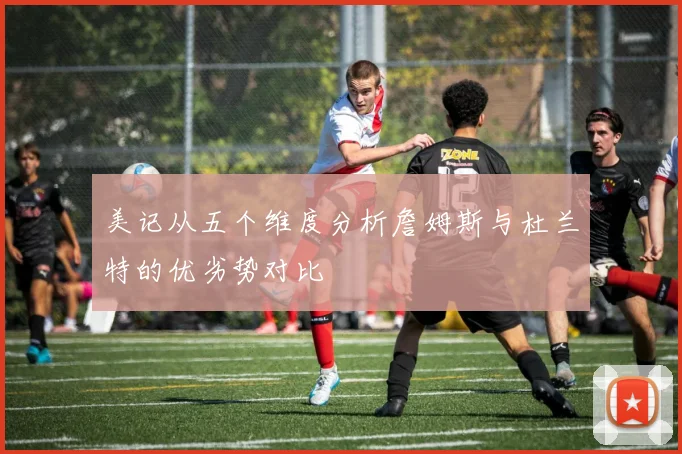 美记从五个维度分析詹姆斯与杜兰特的优劣势对比