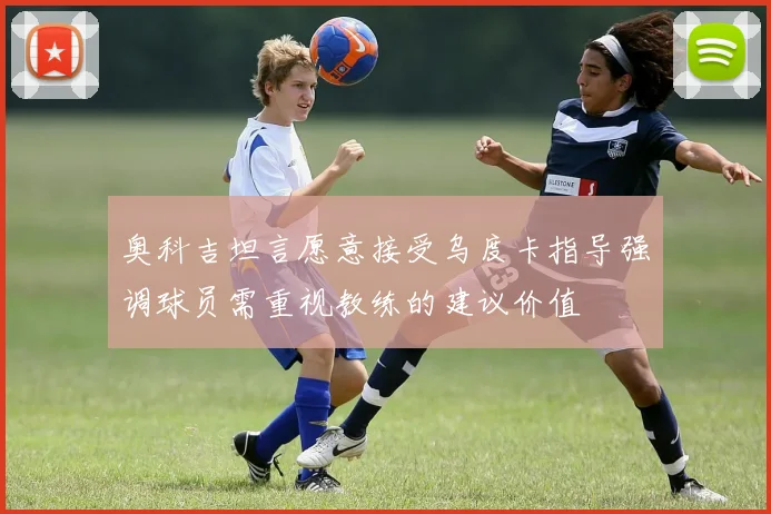 奥科吉坦言愿意接受乌度卡指导强调球员需重视教练的建议价值