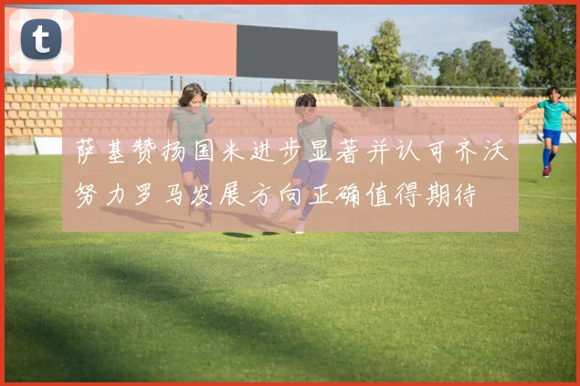 萨基赞扬国米进步显著并认可齐沃努力罗马发展方向正确值得期待
