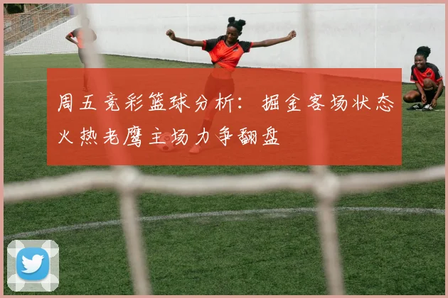 周五竞彩篮球分析：掘金客场状态火热老鹰主场力争翻盘