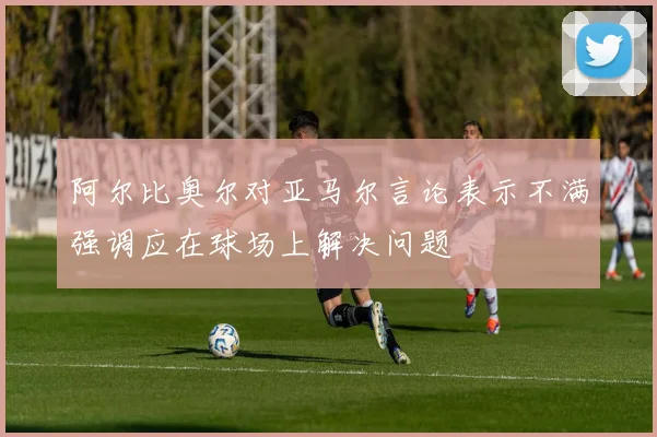 阿尔比奥尔对亚马尔言论表示不满强调应在球场上解决问题