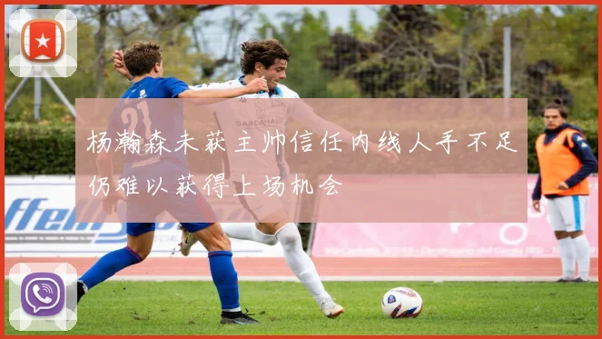 杨瀚森未获主帅信任内线人手不足仍难以获得上场机会