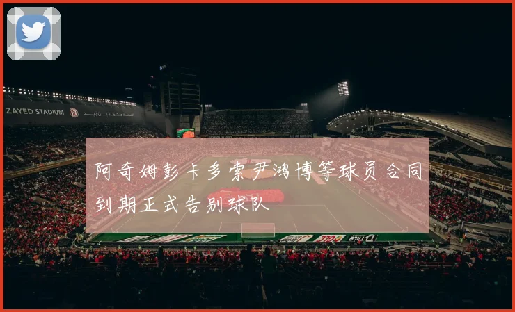阿奇姆彭卡多索尹鸿博等球员合同到期正式告别球队
