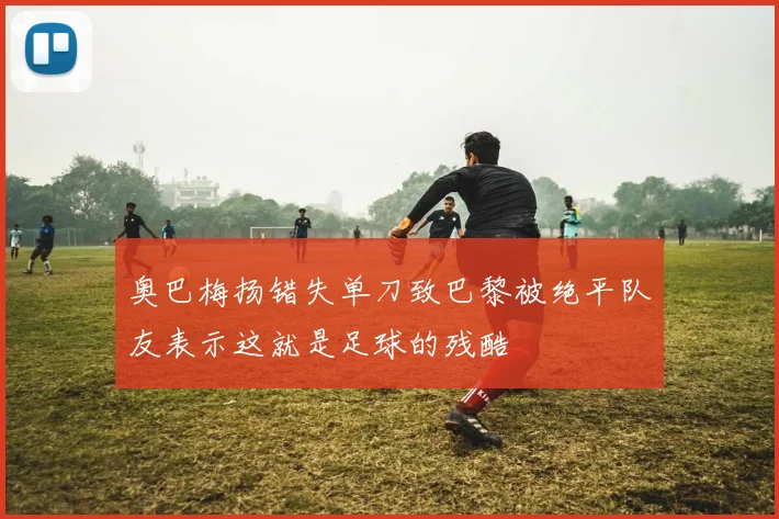 奥巴梅扬错失单刀致巴黎被绝平队友表示这就是足球的残酷