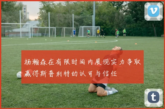 杨瀚森在有限时间内展现实力争取赢得斯普利特的认可与信任