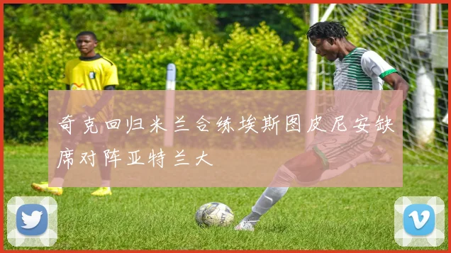 奇克回归米兰合练埃斯图皮尼安缺席对阵亚特兰大