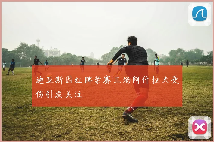 迪亚斯因红牌禁赛三场阿什拉夫受伤引发关注