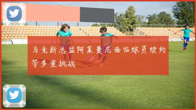 马竞新总监阿莱曼尼面临球员续约等多重挑战
