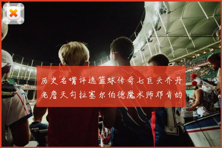 历史名嘴评选篮球传奇七巨头乔丹老詹天勾拉塞尔伯德魔术师邓肯的巅峰之路