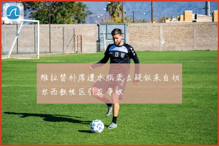 维拉替补席遭水瓶袭击疑似来自切尔西教练区引发争议