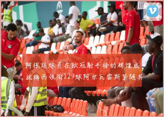 阿根廷球员在欧冠射手榜的辉煌成就梅西领衔129球阿尔瓦雷斯紧随其后