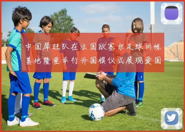 中国犀旺队在法国欧塞尔足球训练基地隆重举行升国旗仪式展现爱国情怀