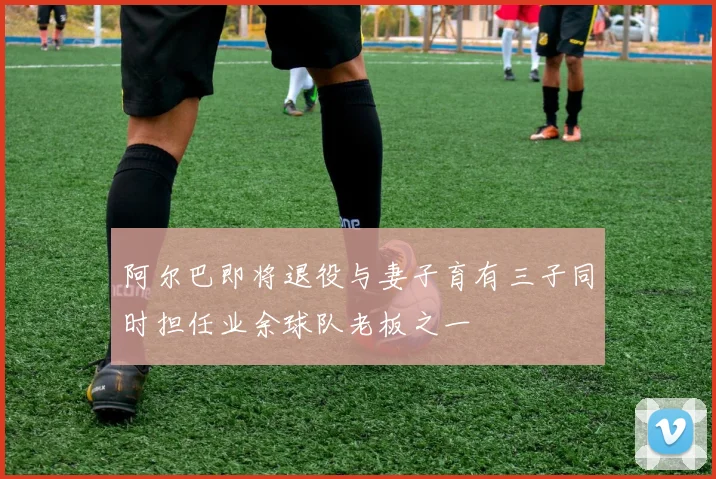 阿尔巴即将退役与妻子育有三子同时担任业余球队老板之一