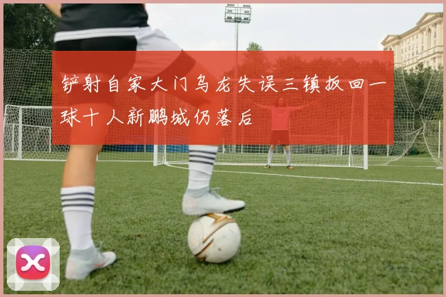 铲射自家大门乌龙失误三镇扳回一球十人新鹏城仍落后