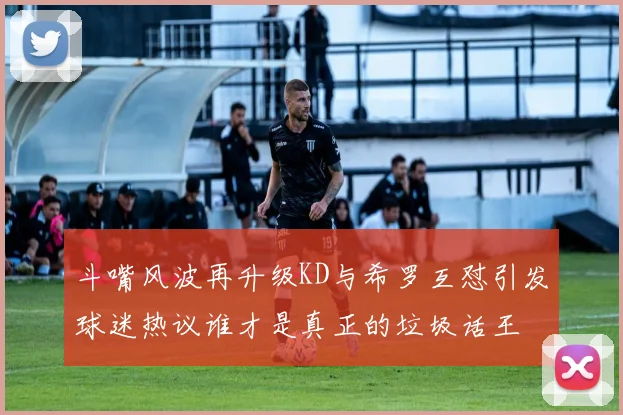 斗嘴风波再升级KD与希罗互怼引发球迷热议谁才是真正的垃圾话王