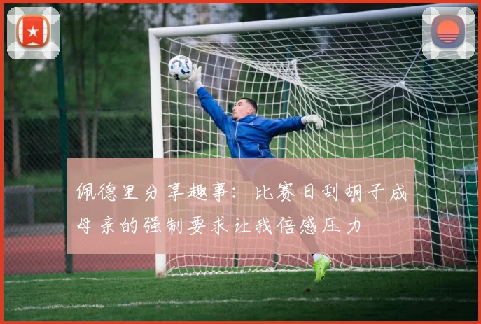 佩德里分享趣事：比赛日刮胡子成母亲的强制要求让我倍感压力