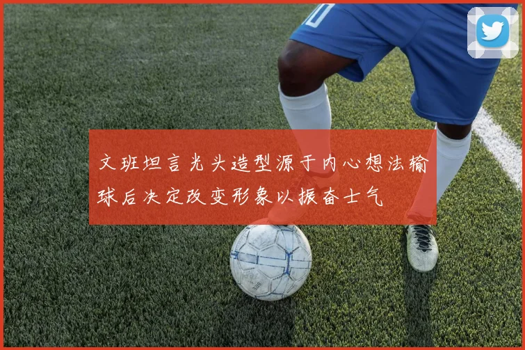 文班坦言光头造型源于内心想法输球后决定改变形象以振奋士气