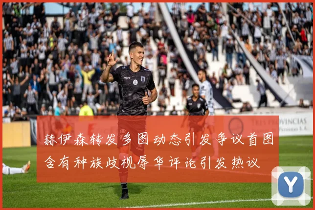 赫伊森转发多图动态引发争议首图含有种族歧视辱华评论引发热议