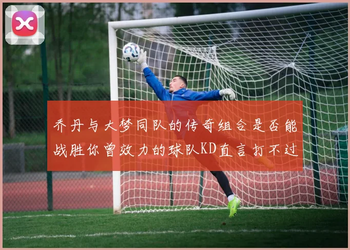 乔丹与大梦同队的传奇组合是否能战胜你曾效力的球队KD直言打不过实在太疯狂