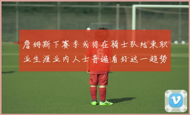 詹姆斯下赛季或将在骑士队结束职业生涯业内人士普遍看好这一趋势