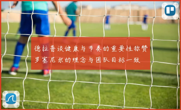 德拉普谈健康与节奏的重要性称赞罗塞尼尔的理念与团队目标一致