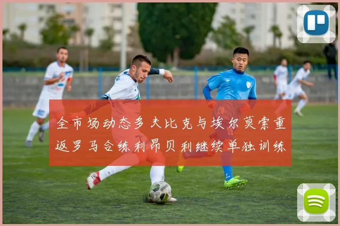 全市场动态多夫比克与埃尔莫索重返罗马合练利昂贝利继续单独训练状态观察