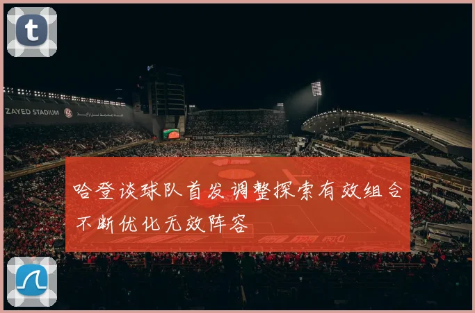 哈登谈球队首发调整探索有效组合不断优化无效阵容