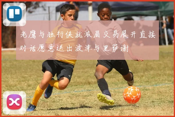 老鹰与独行侠就浓眉交易展开直接对话愿意送出波津与里萨谢