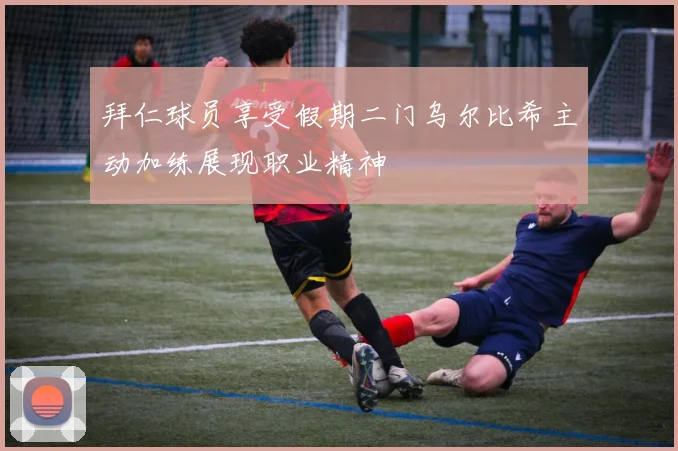 拜仁球员享受假期二门乌尔比希主动加练展现职业精神