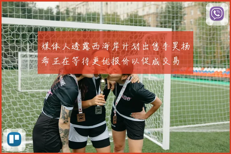 媒体人透露西海岸计划出售李昊杨希正在等待更优报价以促成交易