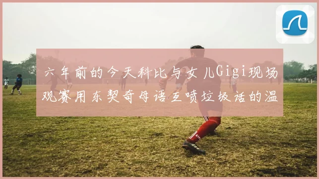 六年前的今天科比与女儿Gigi现场观赛用东契奇母语互喷垃圾话的温馨时刻